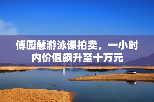 傅园慧游泳课拍卖，一小时内价值飙升至十万元