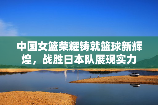 中国女篮荣耀铸就篮球新辉煌，战胜日本队展现实力