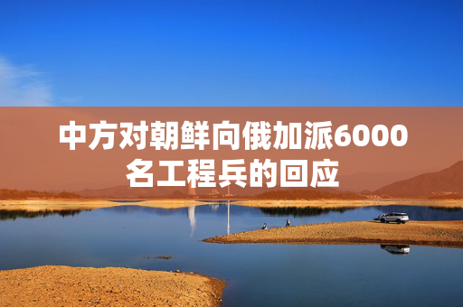 中方对朝鲜向俄加派6000名工程兵的回应