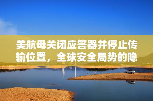 美航母关闭应答器并停止传输位置，全球安全局势的隐秘风波