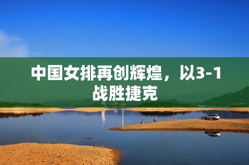 中国女排再创辉煌，以3-1战胜捷克