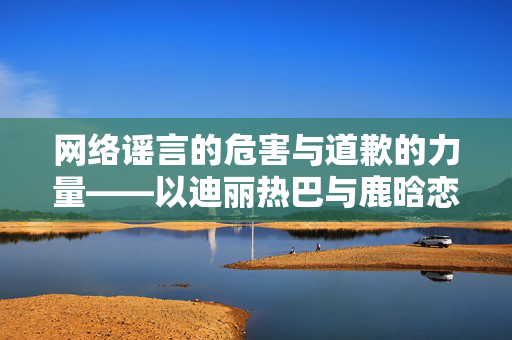 网络谣言的危害与道歉的力量——以迪丽热巴与鹿晗恋情谣言为例的深度探讨