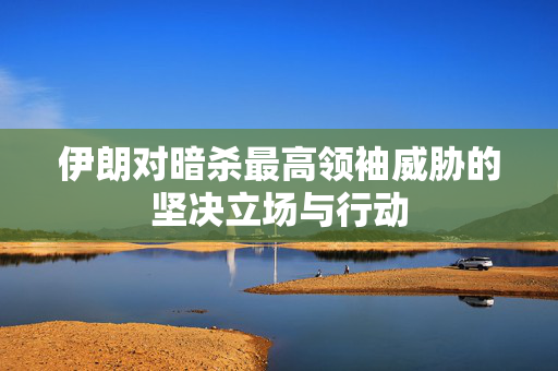伊朗对暗杀最高领袖威胁的坚决立场与行动