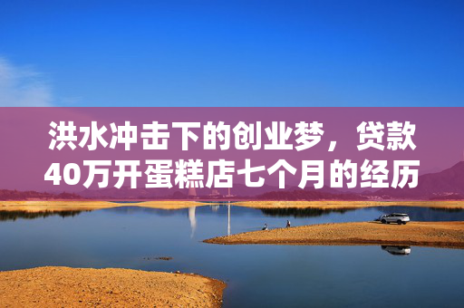 洪水冲击下的创业梦，贷款40万开蛋糕店七个月的经历与反思