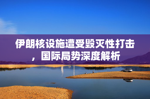 伊朗核设施遭受毁灭性打击，国际局势深度解析