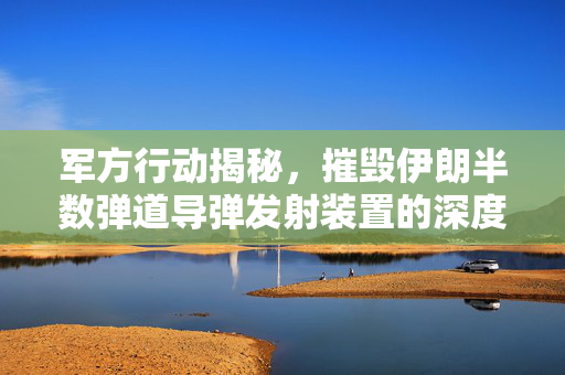 军方行动揭秘，摧毁伊朗半数弹道导弹发射装置的深度解析