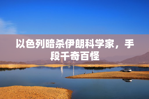 以色列暗杀伊朗科学家，手段千奇百怪