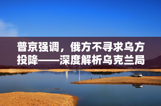 普京强调，俄方不寻求乌方投降——深度解析乌克兰局势的复杂走向
