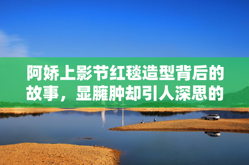阿娇上影节红毯造型背后的故事，显臃肿却引人深思的时尚选择