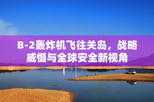 B-2轰炸机飞往关岛，战略威慑与全球安全新视角