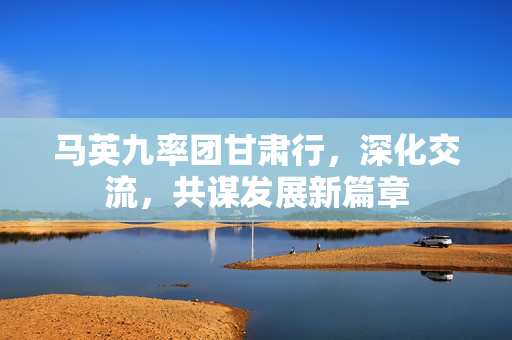 马英九率团甘肃行，深化交流，共谋发展新篇章