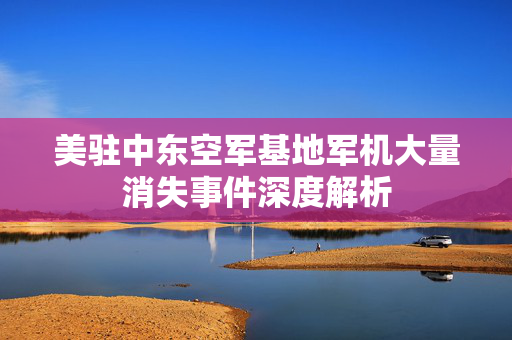 美驻中东空军基地军机大量消失事件深度解析