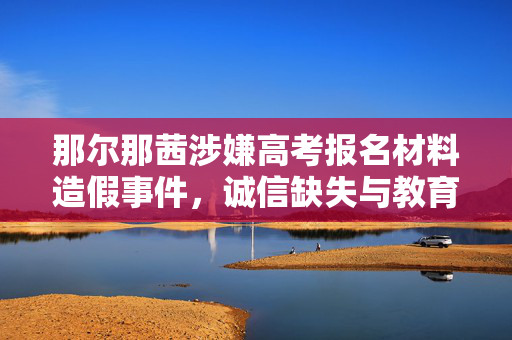 那尔那茜涉嫌高考报名材料造假事件，诚信缺失与教育反思
