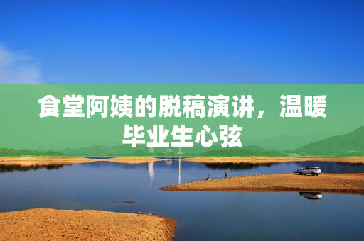 食堂阿姨的脱稿演讲，温暖毕业生心弦