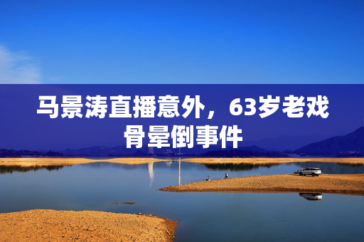 马景涛直播意外，63岁老戏骨晕倒事件