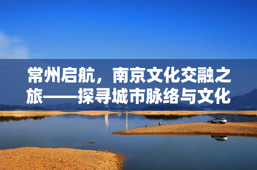 常州启航，南京文化交融之旅——探寻城市脉络与文化碰撞