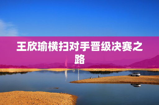 王欣瑜横扫对手晋级决赛之路