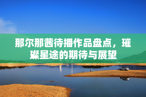 那尔那茜待播作品盘点，璀璨星途的期待与展望