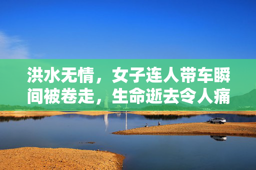 洪水无情，女子连人带车瞬间被卷走，生命逝去令人痛心