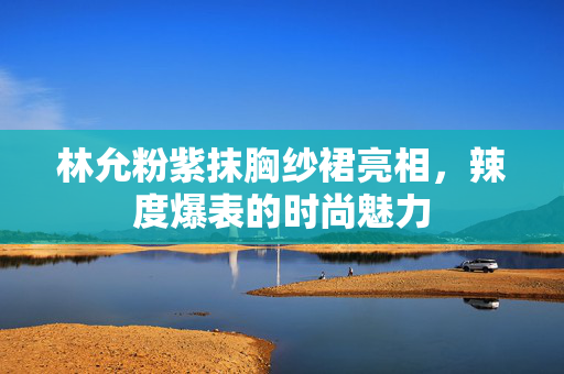 林允粉紫抹胸纱裙亮相，辣度爆表的时尚魅力
