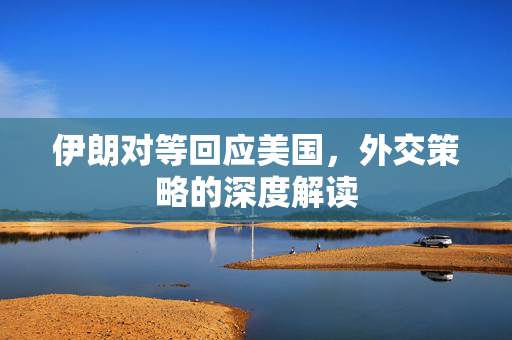 伊朗对等回应美国，外交策略的深度解读
