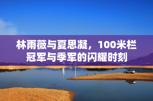 林雨薇与夏思凝，100米栏冠军与季军的闪耀时刻