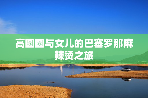 高圆圆与女儿的巴塞罗那麻辣烫之旅