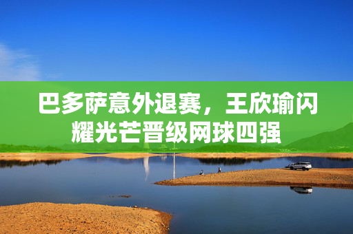 巴多萨意外退赛，王欣瑜闪耀光芒晋级网球四强