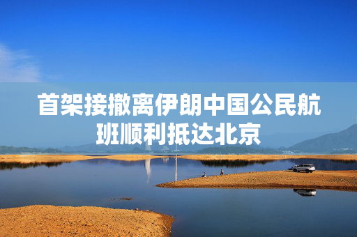 首架接撤离伊朗中国公民航班顺利抵达北京