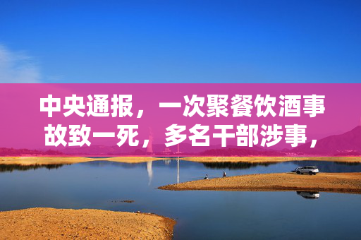 中央通报，一次聚餐饮酒事故致一死，多名干部涉事，警钟再次长鸣