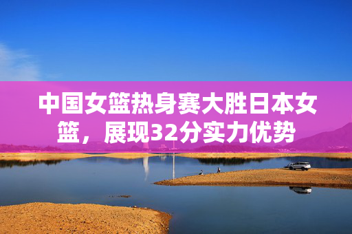 中国女篮热身赛大胜日本女篮，展现32分实力优势