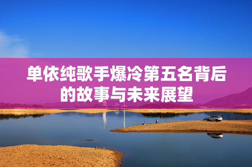 单依纯歌手爆冷第五名背后的故事与未来展望