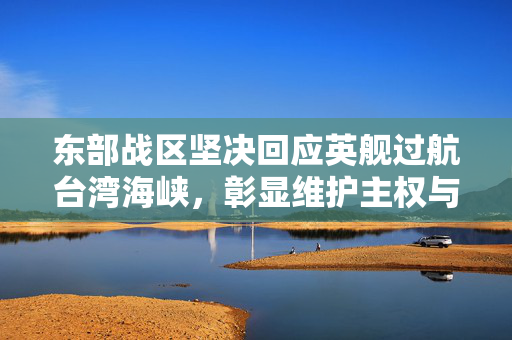 东部战区坚决回应英舰过航台湾海峡，彰显维护主权与和平稳定的坚定立场