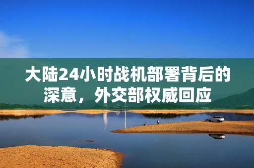 大陆24小时战机部署背后的深意，外交部权威回应