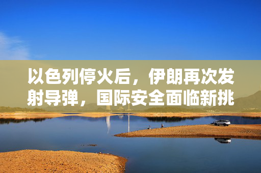 以色列停火后，伊朗再次发射导弹，国际安全面临新挑战