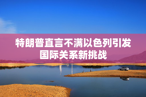 特朗普直言不满以色列引发国际关系新挑战