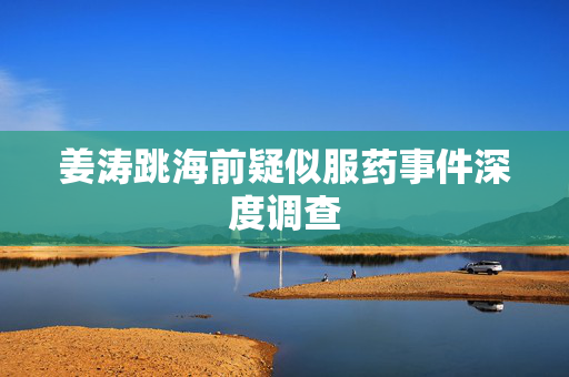 姜涛跳海前疑似服药事件深度调查