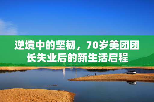 逆境中的坚韧，70岁美团团长失业后的新生活启程