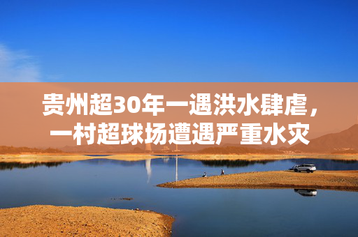 贵州超30年一遇洪水肆虐，一村超球场遭遇严重水灾
