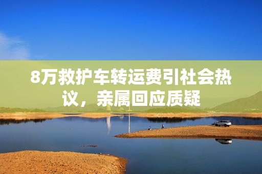 8万救护车转运费引社会热议，亲属回应质疑