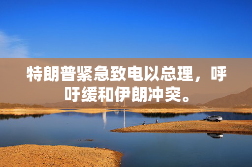 特朗普紧急致电以总理，呼吁缓和伊朗冲突。