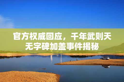 官方权威回应，千年武则天无字碑加盖事件揭秘