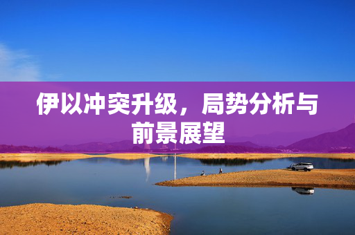 伊以冲突升级，局势分析与前景展望