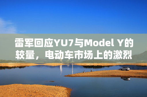 雷军回应YU7与Model Y的较量，电动车市场上的激烈竞争