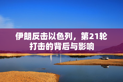 伊朗反击以色列，第21轮打击的背后与影响