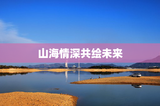 山海情深共绘未来