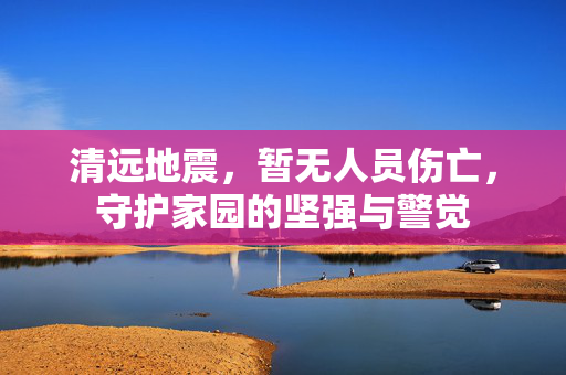 清远地震，暂无人员伤亡，守护家园的坚强与警觉
