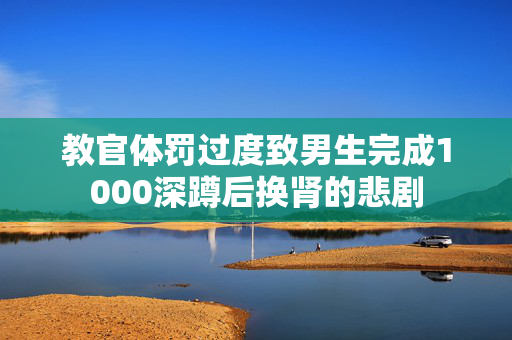 教官体罚过度致男生完成1000深蹲后换肾的悲剧