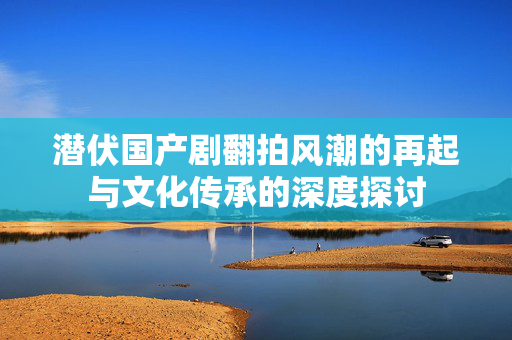 潜伏国产剧翻拍风潮的再起与文化传承的深度探讨