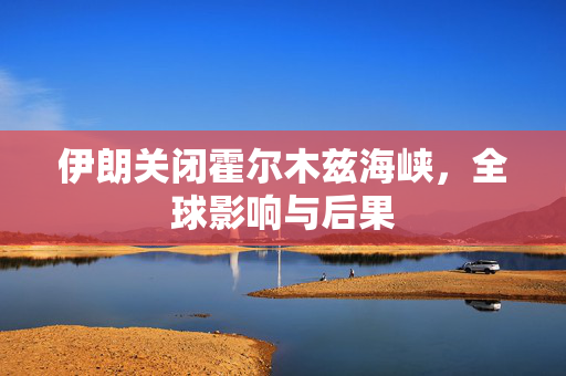 伊朗关闭霍尔木兹海峡，全球影响与后果